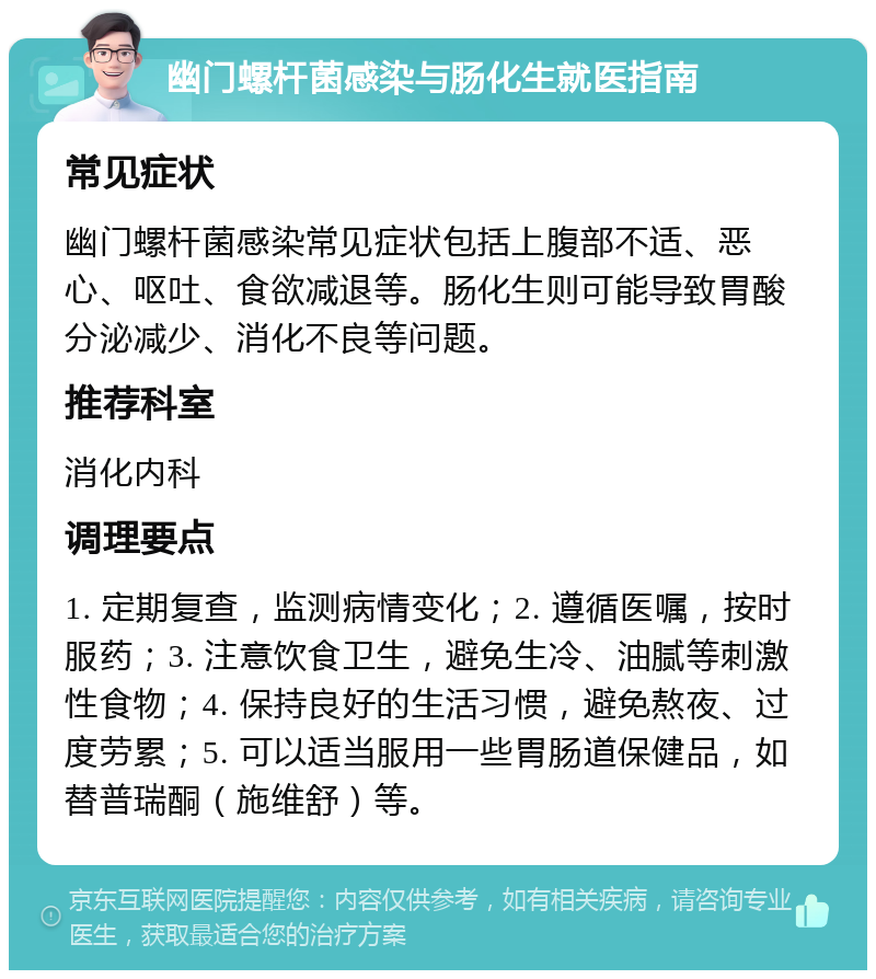 幽门螺杆菌感染与肠化生就医指南 常见症状 幽门螺杆菌感染常见症状包括上腹部不适、恶心、呕吐、食欲减退等。肠化生则可能导致胃酸分泌减少、消化不良等问题。 推荐科室 消化内科 调理要点 1. 定期复查，监测病情变化；2. 遵循医嘱，按时服药；3. 注意饮食卫生，避免生冷、油腻等刺激性食物；4. 保持良好的生活习惯，避免熬夜、过度劳累；5. 可以适当服用一些胃肠道保健品，如替普瑞酮（施维舒）等。