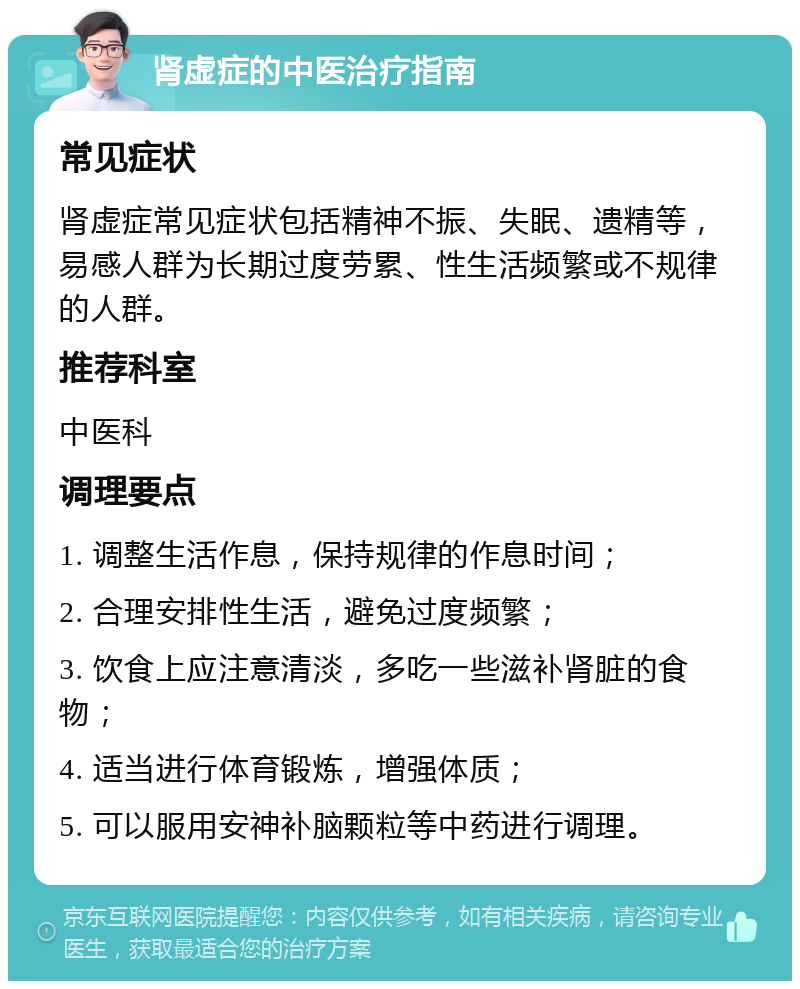 肾虚症的中医治疗指南 常见症状 肾虚症常见症状包括精神不振、失眠、遗精等，易感人群为长期过度劳累、性生活频繁或不规律的人群。 推荐科室 中医科 调理要点 1. 调整生活作息，保持规律的作息时间； 2. 合理安排性生活，避免过度频繁； 3. 饮食上应注意清淡，多吃一些滋补肾脏的食物； 4. 适当进行体育锻炼，增强体质； 5. 可以服用安神补脑颗粒等中药进行调理。