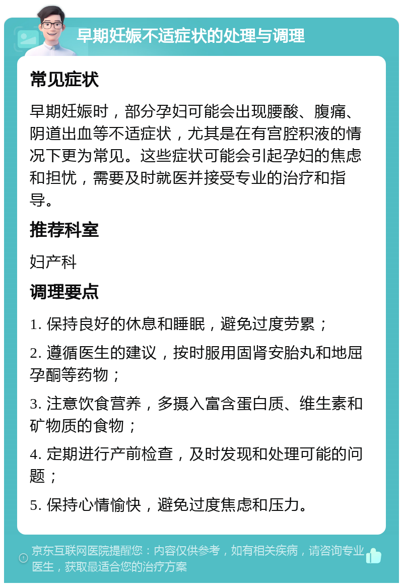 早期妊娠不适症状的处理与调理 常见症状 早期妊娠时，部分孕妇可能会出现腰酸、腹痛、阴道出血等不适症状，尤其是在有宫腔积液的情况下更为常见。这些症状可能会引起孕妇的焦虑和担忧，需要及时就医并接受专业的治疗和指导。 推荐科室 妇产科 调理要点 1. 保持良好的休息和睡眠，避免过度劳累； 2. 遵循医生的建议，按时服用固肾安胎丸和地屈孕酮等药物； 3. 注意饮食营养，多摄入富含蛋白质、维生素和矿物质的食物； 4. 定期进行产前检查，及时发现和处理可能的问题； 5. 保持心情愉快，避免过度焦虑和压力。