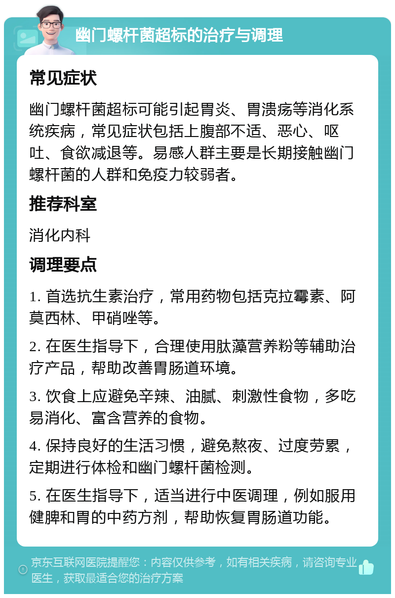 幽门螺杆菌超标的治疗与调理 常见症状 幽门螺杆菌超标可能引起胃炎、胃溃疡等消化系统疾病，常见症状包括上腹部不适、恶心、呕吐、食欲减退等。易感人群主要是长期接触幽门螺杆菌的人群和免疫力较弱者。 推荐科室 消化内科 调理要点 1. 首选抗生素治疗，常用药物包括克拉霉素、阿莫西林、甲硝唑等。 2. 在医生指导下，合理使用肽藻营养粉等辅助治疗产品，帮助改善胃肠道环境。 3. 饮食上应避免辛辣、油腻、刺激性食物，多吃易消化、富含营养的食物。 4. 保持良好的生活习惯，避免熬夜、过度劳累，定期进行体检和幽门螺杆菌检测。 5. 在医生指导下，适当进行中医调理，例如服用健脾和胃的中药方剂，帮助恢复胃肠道功能。