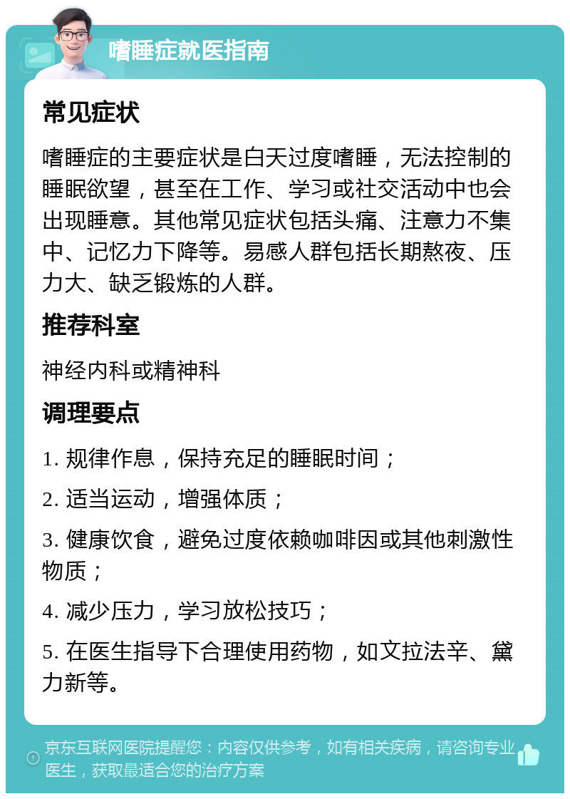 嗜睡症就医指南 常见症状 嗜睡症的主要症状是白天过度嗜睡，无法控制的睡眠欲望，甚至在工作、学习或社交活动中也会出现睡意。其他常见症状包括头痛、注意力不集中、记忆力下降等。易感人群包括长期熬夜、压力大、缺乏锻炼的人群。 推荐科室 神经内科或精神科 调理要点 1. 规律作息，保持充足的睡眠时间； 2. 适当运动，增强体质； 3. 健康饮食，避免过度依赖咖啡因或其他刺激性物质； 4. 减少压力，学习放松技巧； 5. 在医生指导下合理使用药物，如文拉法辛、黛力新等。