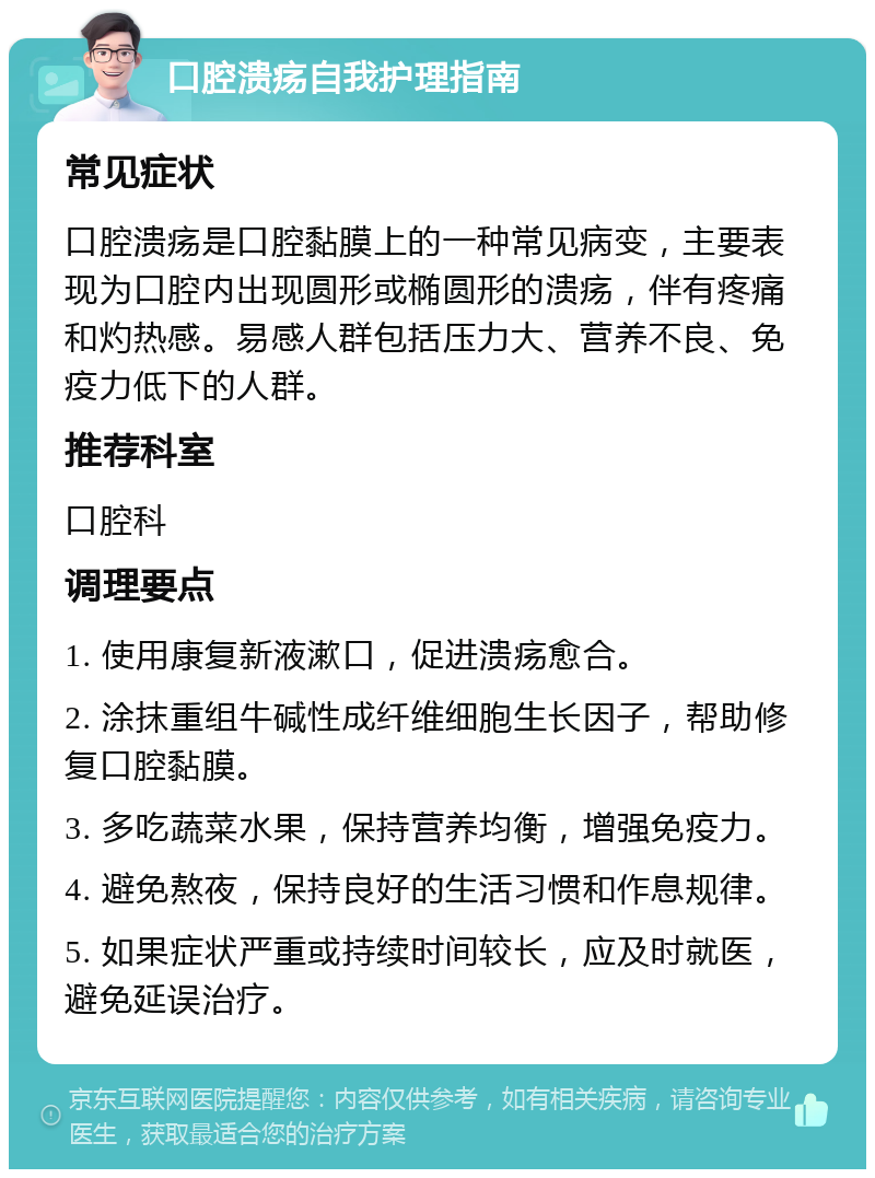 口腔溃疡自我护理指南 常见症状 口腔溃疡是口腔黏膜上的一种常见病变，主要表现为口腔内出现圆形或椭圆形的溃疡，伴有疼痛和灼热感。易感人群包括压力大、营养不良、免疫力低下的人群。 推荐科室 口腔科 调理要点 1. 使用康复新液漱口，促进溃疡愈合。 2. 涂抹重组牛碱性成纤维细胞生长因子，帮助修复口腔黏膜。 3. 多吃蔬菜水果，保持营养均衡，增强免疫力。 4. 避免熬夜，保持良好的生活习惯和作息规律。 5. 如果症状严重或持续时间较长，应及时就医，避免延误治疗。