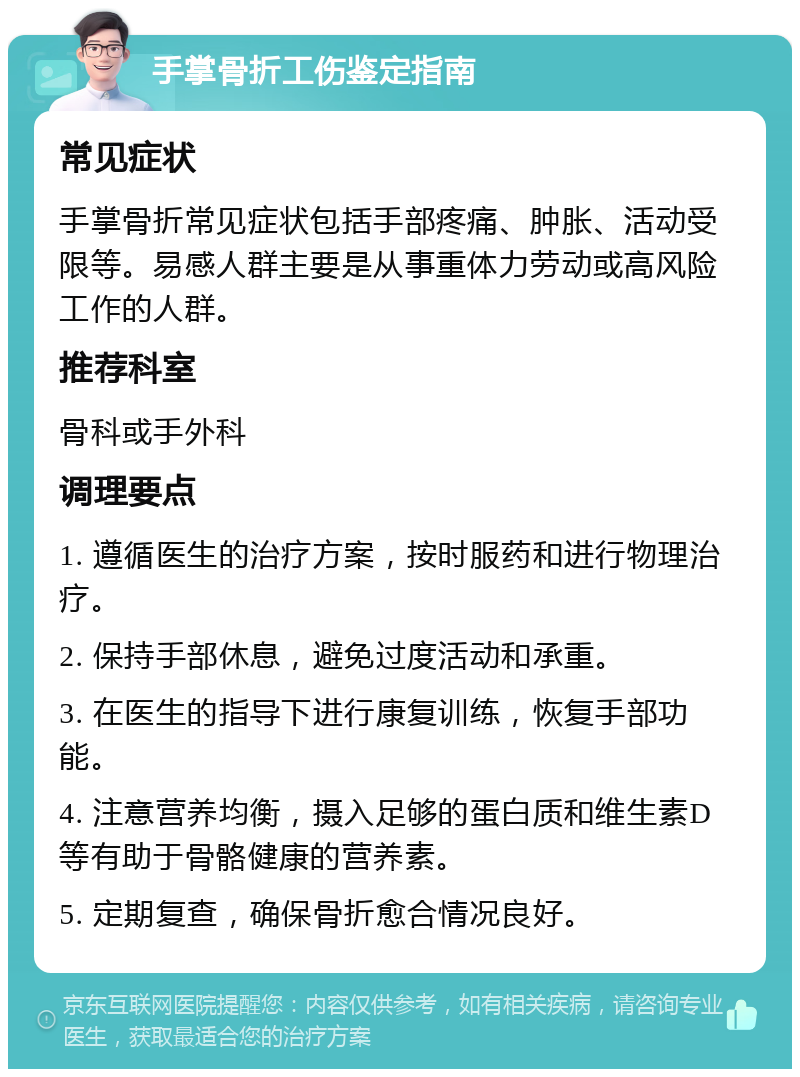 手掌骨折工伤鉴定指南 常见症状 手掌骨折常见症状包括手部疼痛、肿胀、活动受限等。易感人群主要是从事重体力劳动或高风险工作的人群。 推荐科室 骨科或手外科 调理要点 1. 遵循医生的治疗方案，按时服药和进行物理治疗。 2. 保持手部休息，避免过度活动和承重。 3. 在医生的指导下进行康复训练，恢复手部功能。 4. 注意营养均衡，摄入足够的蛋白质和维生素D等有助于骨骼健康的营养素。 5. 定期复查，确保骨折愈合情况良好。