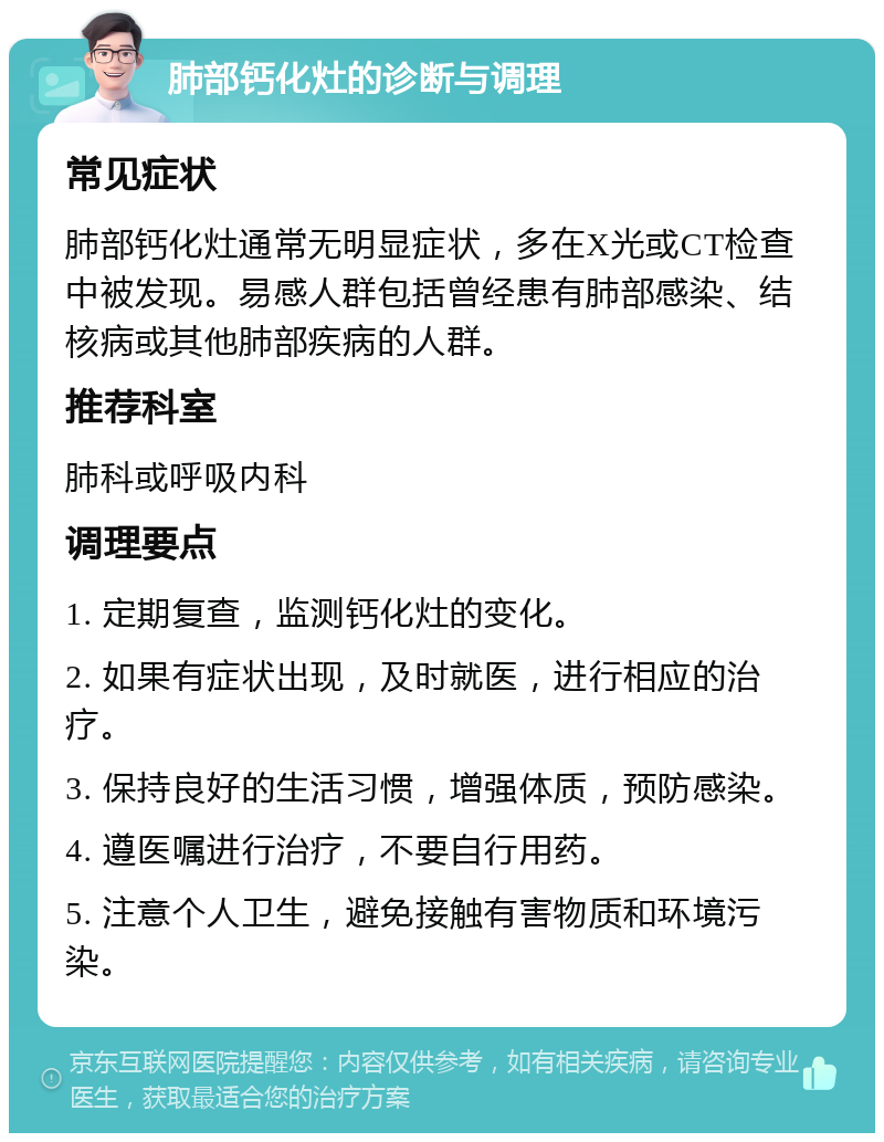 肺部钙化灶的诊断与调理 常见症状 肺部钙化灶通常无明显症状，多在X光或CT检查中被发现。易感人群包括曾经患有肺部感染、结核病或其他肺部疾病的人群。 推荐科室 肺科或呼吸内科 调理要点 1. 定期复查，监测钙化灶的变化。 2. 如果有症状出现，及时就医，进行相应的治疗。 3. 保持良好的生活习惯，增强体质，预防感染。 4. 遵医嘱进行治疗，不要自行用药。 5. 注意个人卫生，避免接触有害物质和环境污染。