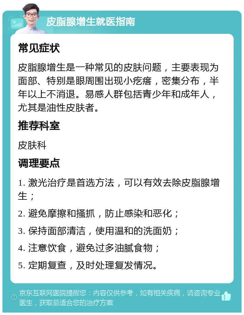 皮脂腺增生就医指南 常见症状 皮脂腺增生是一种常见的皮肤问题，主要表现为面部、特别是眼周围出现小疙瘩，密集分布，半年以上不消退。易感人群包括青少年和成年人，尤其是油性皮肤者。 推荐科室 皮肤科 调理要点 1. 激光治疗是首选方法，可以有效去除皮脂腺增生； 2. 避免摩擦和搔抓，防止感染和恶化； 3. 保持面部清洁，使用温和的洗面奶； 4. 注意饮食，避免过多油腻食物； 5. 定期复查，及时处理复发情况。