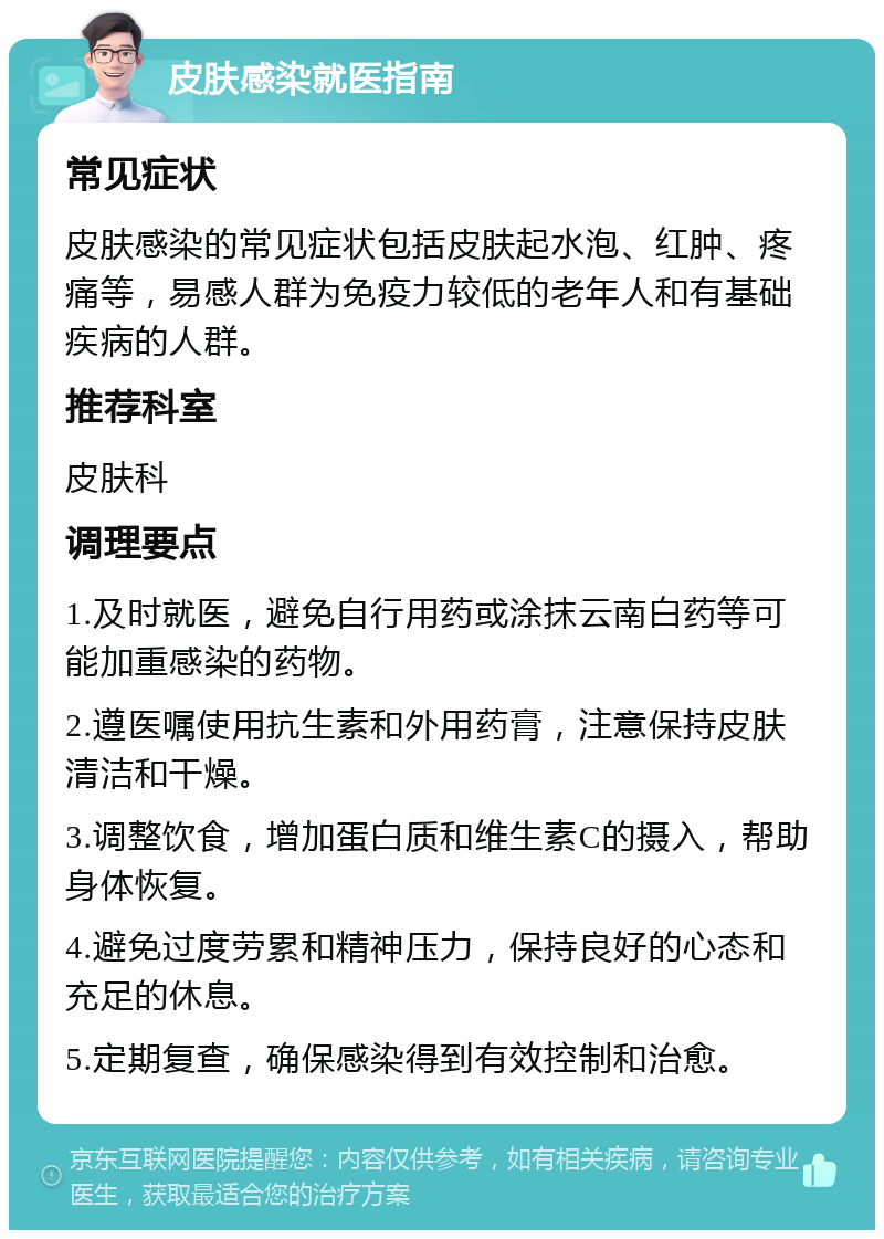 皮肤感染就医指南 常见症状 皮肤感染的常见症状包括皮肤起水泡、红肿、疼痛等，易感人群为免疫力较低的老年人和有基础疾病的人群。 推荐科室 皮肤科 调理要点 1.及时就医，避免自行用药或涂抹云南白药等可能加重感染的药物。 2.遵医嘱使用抗生素和外用药膏，注意保持皮肤清洁和干燥。 3.调整饮食，增加蛋白质和维生素C的摄入，帮助身体恢复。 4.避免过度劳累和精神压力，保持良好的心态和充足的休息。 5.定期复查，确保感染得到有效控制和治愈。