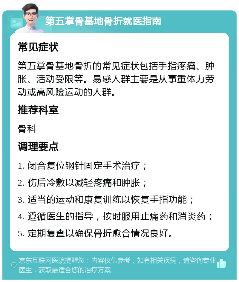 第五掌骨基地骨折就医指南 常见症状 第五掌骨基地骨折的常见症状包括手指疼痛、肿胀、活动受限等。易感人群主要是从事重体力劳动或高风险运动的人群。 推荐科室 骨科 调理要点 1. 闭合复位钢针固定手术治疗； 2. 伤后冷敷以减轻疼痛和肿胀； 3. 适当的运动和康复训练以恢复手指功能； 4. 遵循医生的指导，按时服用止痛药和消炎药； 5. 定期复查以确保骨折愈合情况良好。