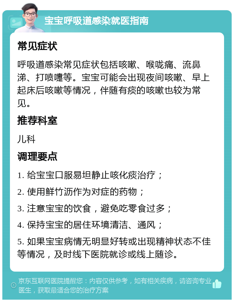 宝宝呼吸道感染就医指南 常见症状 呼吸道感染常见症状包括咳嗽、喉咙痛、流鼻涕、打喷嚏等。宝宝可能会出现夜间咳嗽、早上起床后咳嗽等情况，伴随有痰的咳嗽也较为常见。 推荐科室 儿科 调理要点 1. 给宝宝口服易坦静止咳化痰治疗； 2. 使用鲜竹沥作为对症的药物； 3. 注意宝宝的饮食，避免吃零食过多； 4. 保持宝宝的居住环境清洁、通风； 5. 如果宝宝病情无明显好转或出现精神状态不佳等情况，及时线下医院就诊或线上随诊。