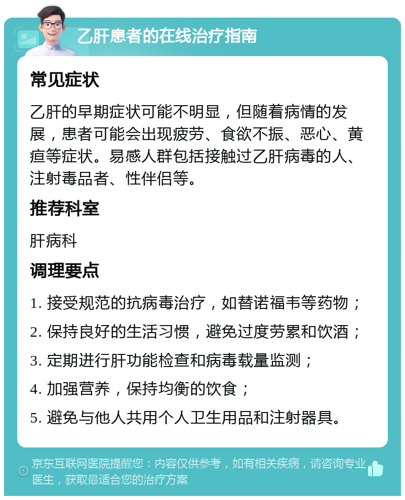 乙肝患者的在线治疗指南 常见症状 乙肝的早期症状可能不明显，但随着病情的发展，患者可能会出现疲劳、食欲不振、恶心、黄疸等症状。易感人群包括接触过乙肝病毒的人、注射毒品者、性伴侣等。 推荐科室 肝病科 调理要点 1. 接受规范的抗病毒治疗，如替诺福韦等药物； 2. 保持良好的生活习惯，避免过度劳累和饮酒； 3. 定期进行肝功能检查和病毒载量监测； 4. 加强营养，保持均衡的饮食； 5. 避免与他人共用个人卫生用品和注射器具。