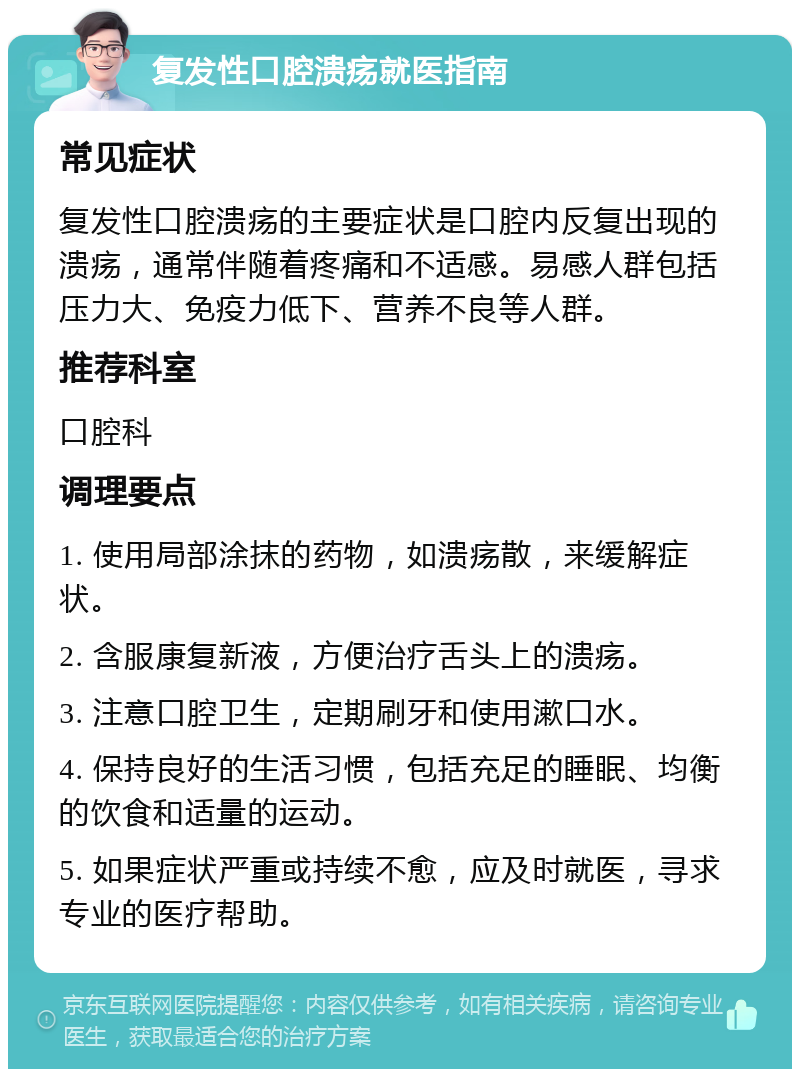 复发性口腔溃疡就医指南 常见症状 复发性口腔溃疡的主要症状是口腔内反复出现的溃疡，通常伴随着疼痛和不适感。易感人群包括压力大、免疫力低下、营养不良等人群。 推荐科室 口腔科 调理要点 1. 使用局部涂抹的药物，如溃疡散，来缓解症状。 2. 含服康复新液，方便治疗舌头上的溃疡。 3. 注意口腔卫生，定期刷牙和使用漱口水。 4. 保持良好的生活习惯，包括充足的睡眠、均衡的饮食和适量的运动。 5. 如果症状严重或持续不愈，应及时就医，寻求专业的医疗帮助。