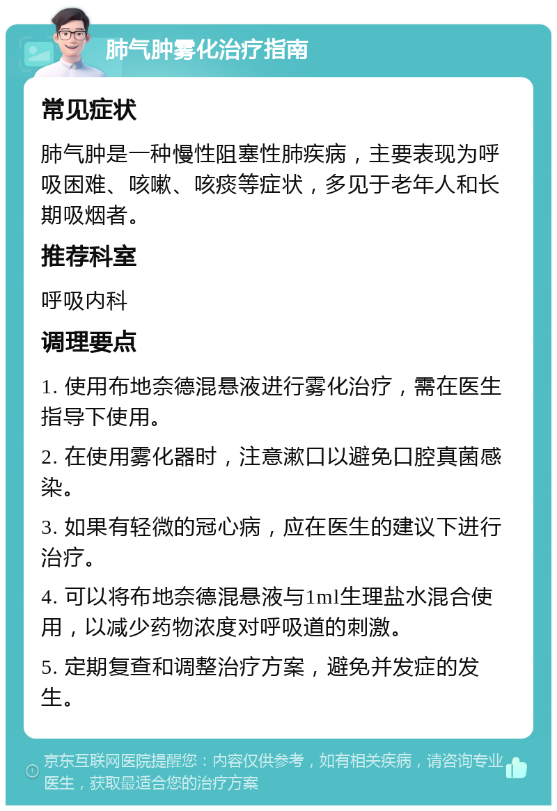 肺气肿雾化治疗指南 常见症状 肺气肿是一种慢性阻塞性肺疾病，主要表现为呼吸困难、咳嗽、咳痰等症状，多见于老年人和长期吸烟者。 推荐科室 呼吸内科 调理要点 1. 使用布地奈德混悬液进行雾化治疗，需在医生指导下使用。 2. 在使用雾化器时，注意漱口以避免口腔真菌感染。 3. 如果有轻微的冠心病，应在医生的建议下进行治疗。 4. 可以将布地奈德混悬液与1ml生理盐水混合使用，以减少药物浓度对呼吸道的刺激。 5. 定期复查和调整治疗方案，避免并发症的发生。