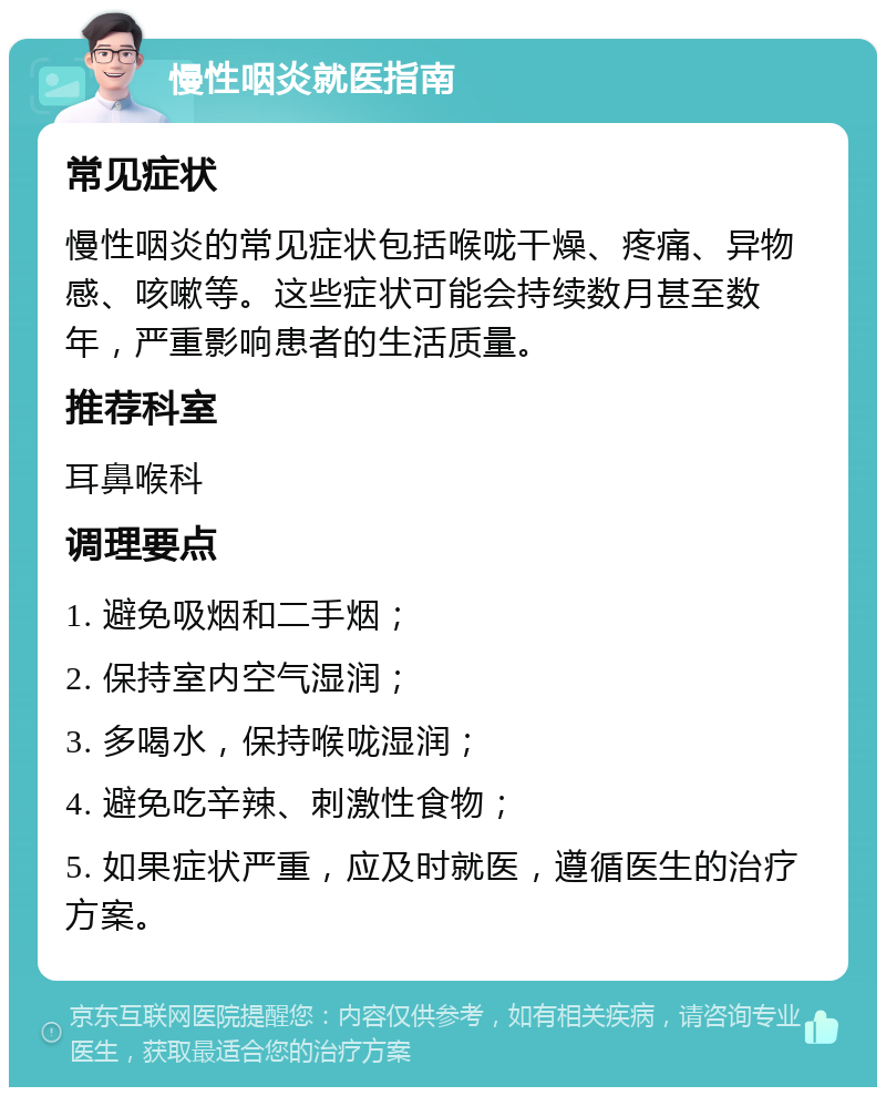 慢性咽炎就医指南 常见症状 慢性咽炎的常见症状包括喉咙干燥、疼痛、异物感、咳嗽等。这些症状可能会持续数月甚至数年，严重影响患者的生活质量。 推荐科室 耳鼻喉科 调理要点 1. 避免吸烟和二手烟； 2. 保持室内空气湿润； 3. 多喝水，保持喉咙湿润； 4. 避免吃辛辣、刺激性食物； 5. 如果症状严重，应及时就医，遵循医生的治疗方案。