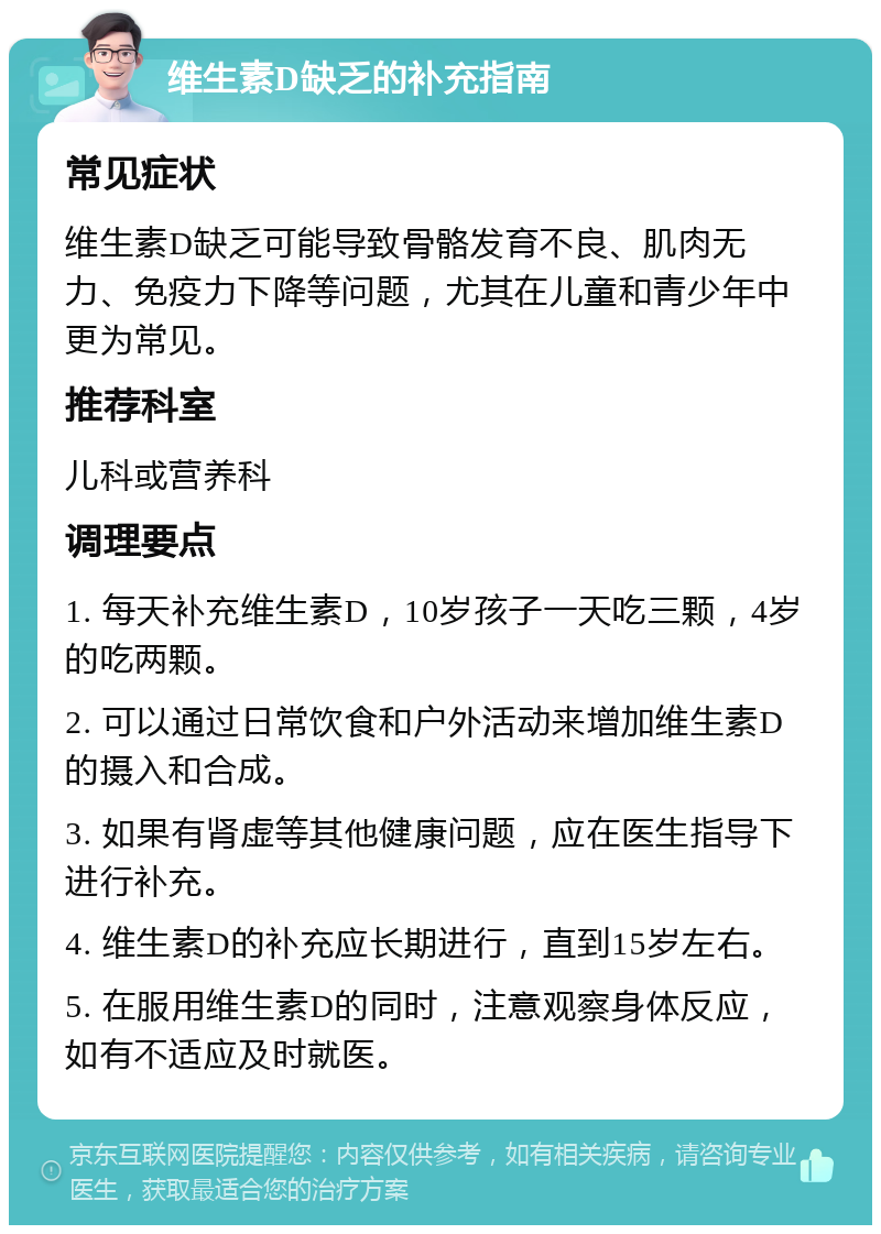 维生素D缺乏的补充指南 常见症状 维生素D缺乏可能导致骨骼发育不良、肌肉无力、免疫力下降等问题，尤其在儿童和青少年中更为常见。 推荐科室 儿科或营养科 调理要点 1. 每天补充维生素D，10岁孩子一天吃三颗，4岁的吃两颗。 2. 可以通过日常饮食和户外活动来增加维生素D的摄入和合成。 3. 如果有肾虚等其他健康问题，应在医生指导下进行补充。 4. 维生素D的补充应长期进行，直到15岁左右。 5. 在服用维生素D的同时，注意观察身体反应，如有不适应及时就医。