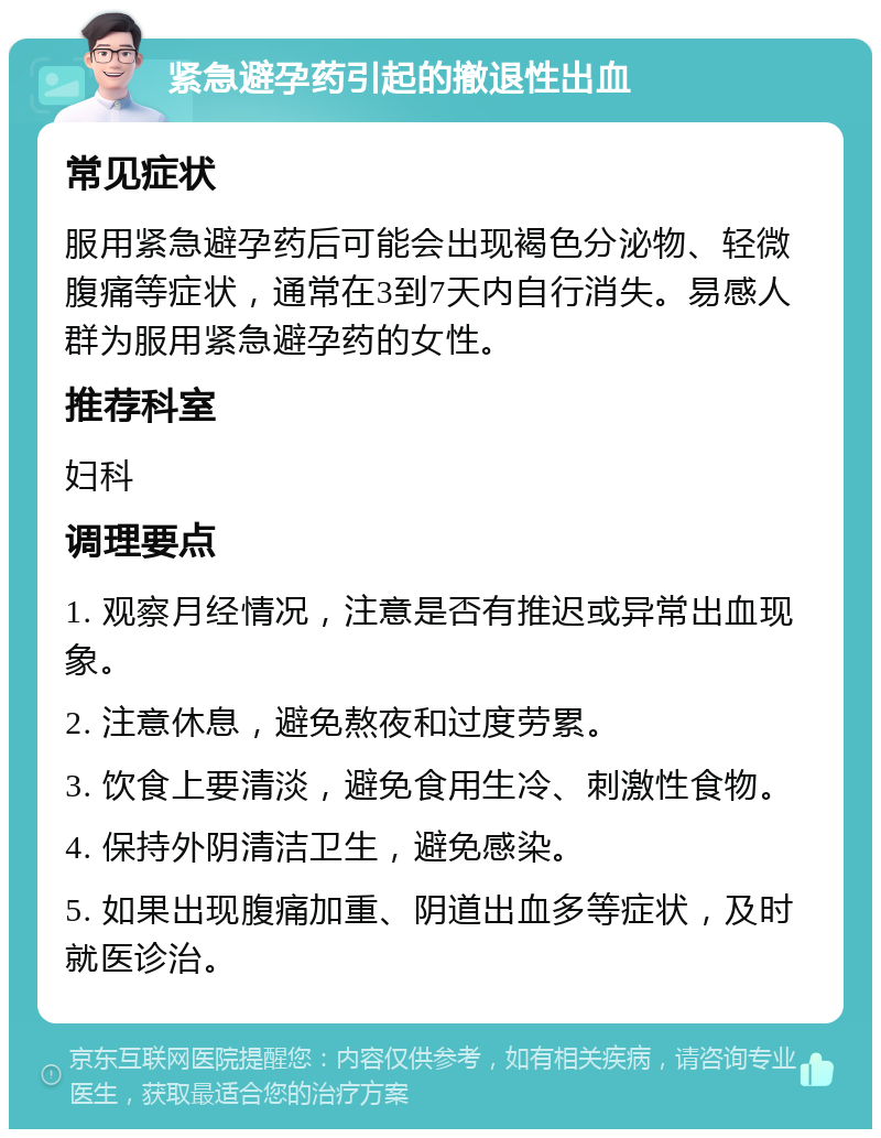 紧急避孕药引起的撤退性出血 常见症状 服用紧急避孕药后可能会出现褐色分泌物、轻微腹痛等症状，通常在3到7天内自行消失。易感人群为服用紧急避孕药的女性。 推荐科室 妇科 调理要点 1. 观察月经情况，注意是否有推迟或异常出血现象。 2. 注意休息，避免熬夜和过度劳累。 3. 饮食上要清淡，避免食用生冷、刺激性食物。 4. 保持外阴清洁卫生，避免感染。 5. 如果出现腹痛加重、阴道出血多等症状，及时就医诊治。