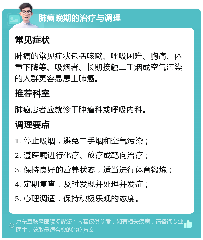 肺癌晚期的治疗与调理 常见症状 肺癌的常见症状包括咳嗽、呼吸困难、胸痛、体重下降等。吸烟者、长期接触二手烟或空气污染的人群更容易患上肺癌。 推荐科室 肺癌患者应就诊于肿瘤科或呼吸内科。 调理要点 1. 停止吸烟，避免二手烟和空气污染； 2. 遵医嘱进行化疗、放疗或靶向治疗； 3. 保持良好的营养状态，适当进行体育锻炼； 4. 定期复查，及时发现并处理并发症； 5. 心理调适，保持积极乐观的态度。