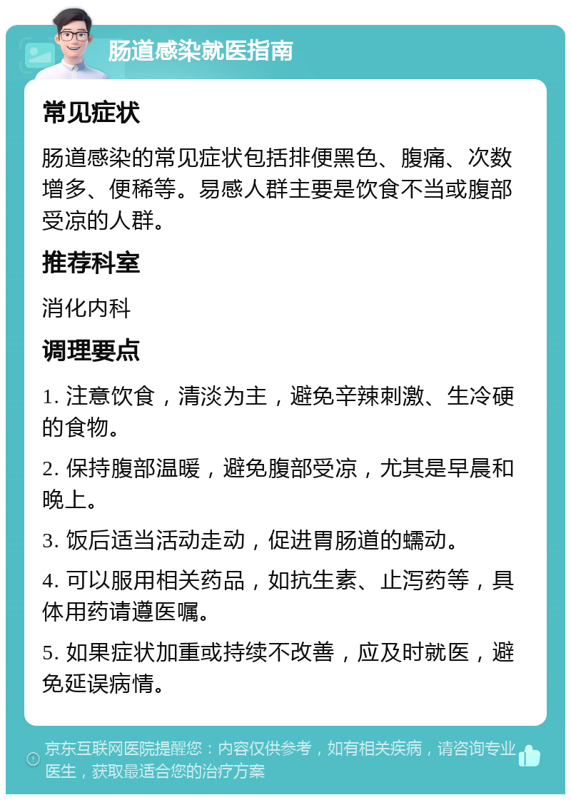 肠道感染就医指南 常见症状 肠道感染的常见症状包括排便黑色、腹痛、次数增多、便稀等。易感人群主要是饮食不当或腹部受凉的人群。 推荐科室 消化内科 调理要点 1. 注意饮食，清淡为主，避免辛辣刺激、生冷硬的食物。 2. 保持腹部温暖，避免腹部受凉，尤其是早晨和晚上。 3. 饭后适当活动走动，促进胃肠道的蠕动。 4. 可以服用相关药品，如抗生素、止泻药等，具体用药请遵医嘱。 5. 如果症状加重或持续不改善，应及时就医，避免延误病情。