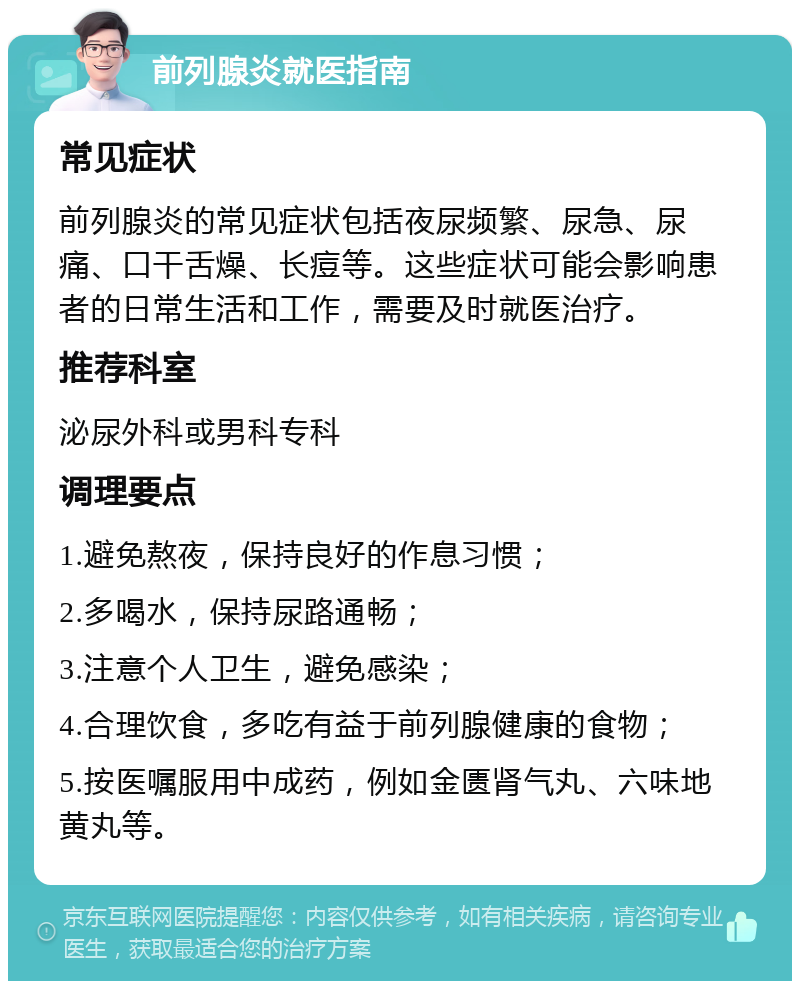 前列腺炎就医指南 常见症状 前列腺炎的常见症状包括夜尿频繁、尿急、尿痛、口干舌燥、长痘等。这些症状可能会影响患者的日常生活和工作，需要及时就医治疗。 推荐科室 泌尿外科或男科专科 调理要点 1.避免熬夜，保持良好的作息习惯； 2.多喝水，保持尿路通畅； 3.注意个人卫生，避免感染； 4.合理饮食，多吃有益于前列腺健康的食物； 5.按医嘱服用中成药，例如金匮肾气丸、六味地黄丸等。