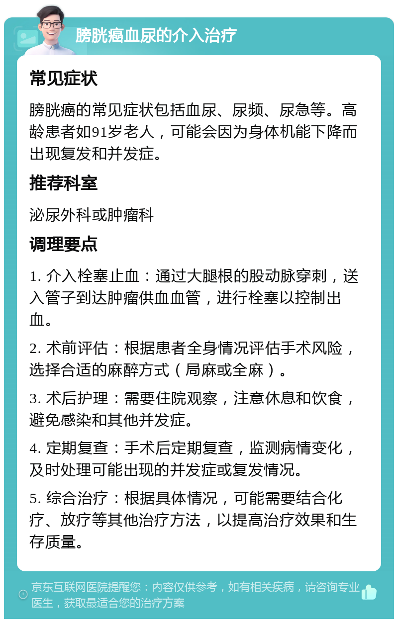 膀胱癌血尿的介入治疗 常见症状 膀胱癌的常见症状包括血尿、尿频、尿急等。高龄患者如91岁老人，可能会因为身体机能下降而出现复发和并发症。 推荐科室 泌尿外科或肿瘤科 调理要点 1. 介入栓塞止血：通过大腿根的股动脉穿刺，送入管子到达肿瘤供血血管，进行栓塞以控制出血。 2. 术前评估：根据患者全身情况评估手术风险，选择合适的麻醉方式（局麻或全麻）。 3. 术后护理：需要住院观察，注意休息和饮食，避免感染和其他并发症。 4. 定期复查：手术后定期复查，监测病情变化，及时处理可能出现的并发症或复发情况。 5. 综合治疗：根据具体情况，可能需要结合化疗、放疗等其他治疗方法，以提高治疗效果和生存质量。