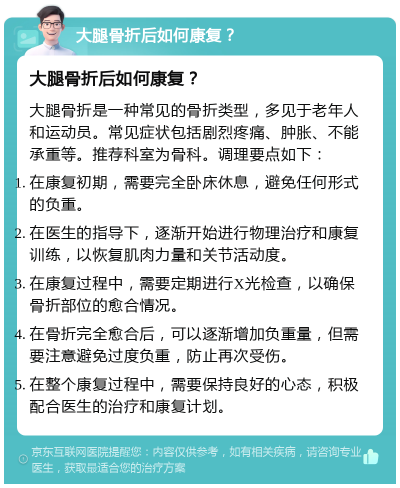 大腿骨折后如何康复？ 大腿骨折后如何康复？ 大腿骨折是一种常见的骨折类型，多见于老年人和运动员。常见症状包括剧烈疼痛、肿胀、不能承重等。推荐科室为骨科。调理要点如下： 在康复初期，需要完全卧床休息，避免任何形式的负重。 在医生的指导下，逐渐开始进行物理治疗和康复训练，以恢复肌肉力量和关节活动度。 在康复过程中，需要定期进行X光检查，以确保骨折部位的愈合情况。 在骨折完全愈合后，可以逐渐增加负重量，但需要注意避免过度负重，防止再次受伤。 在整个康复过程中，需要保持良好的心态，积极配合医生的治疗和康复计划。