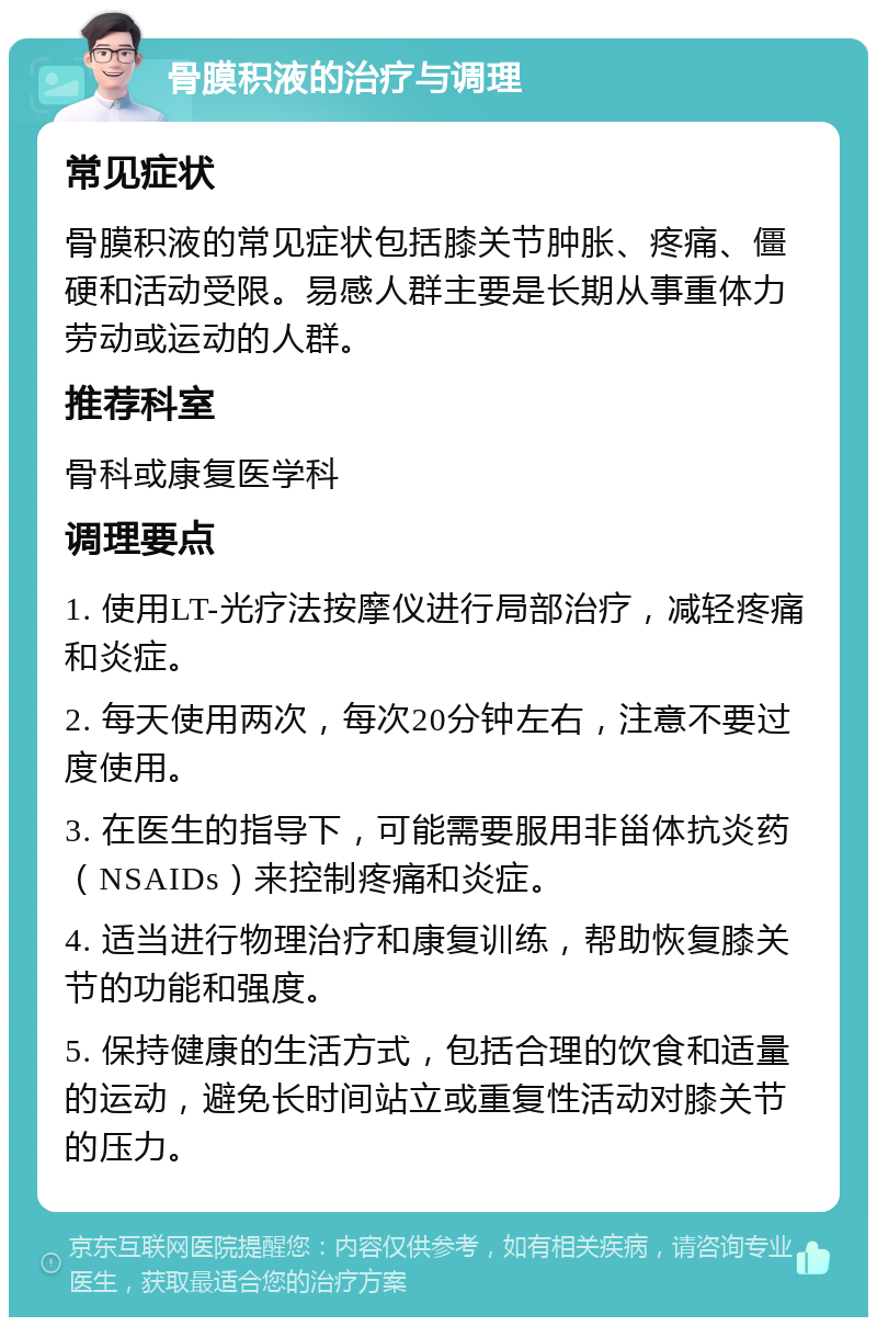 骨膜积液的治疗与调理 常见症状 骨膜积液的常见症状包括膝关节肿胀、疼痛、僵硬和活动受限。易感人群主要是长期从事重体力劳动或运动的人群。 推荐科室 骨科或康复医学科 调理要点 1. 使用LT-光疗法按摩仪进行局部治疗，减轻疼痛和炎症。 2. 每天使用两次，每次20分钟左右，注意不要过度使用。 3. 在医生的指导下，可能需要服用非甾体抗炎药（NSAIDs）来控制疼痛和炎症。 4. 适当进行物理治疗和康复训练，帮助恢复膝关节的功能和强度。 5. 保持健康的生活方式，包括合理的饮食和适量的运动，避免长时间站立或重复性活动对膝关节的压力。