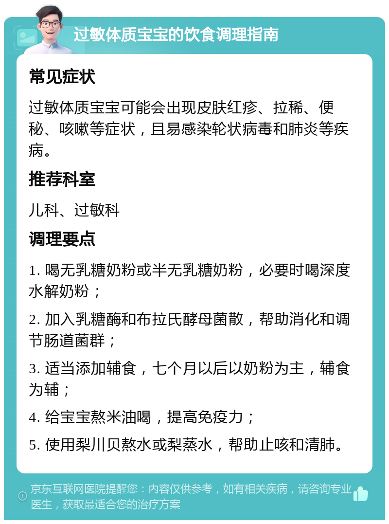 过敏体质宝宝的饮食调理指南 常见症状 过敏体质宝宝可能会出现皮肤红疹、拉稀、便秘、咳嗽等症状，且易感染轮状病毒和肺炎等疾病。 推荐科室 儿科、过敏科 调理要点 1. 喝无乳糖奶粉或半无乳糖奶粉，必要时喝深度水解奶粉； 2. 加入乳糖酶和布拉氏酵母菌散，帮助消化和调节肠道菌群； 3. 适当添加辅食，七个月以后以奶粉为主，辅食为辅； 4. 给宝宝熬米油喝，提高免疫力； 5. 使用梨川贝熬水或梨蒸水，帮助止咳和清肺。