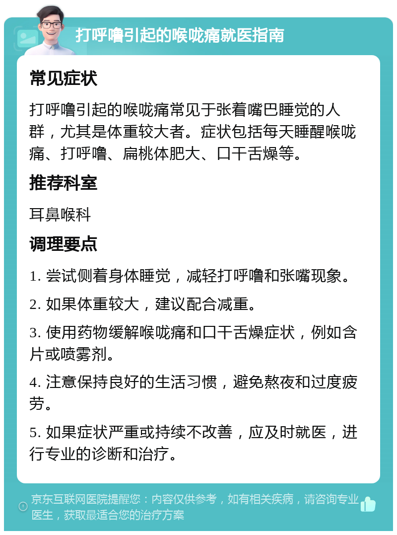 打呼噜引起的喉咙痛就医指南 常见症状 打呼噜引起的喉咙痛常见于张着嘴巴睡觉的人群，尤其是体重较大者。症状包括每天睡醒喉咙痛、打呼噜、扁桃体肥大、口干舌燥等。 推荐科室 耳鼻喉科 调理要点 1. 尝试侧着身体睡觉，减轻打呼噜和张嘴现象。 2. 如果体重较大，建议配合减重。 3. 使用药物缓解喉咙痛和口干舌燥症状，例如含片或喷雾剂。 4. 注意保持良好的生活习惯，避免熬夜和过度疲劳。 5. 如果症状严重或持续不改善，应及时就医，进行专业的诊断和治疗。