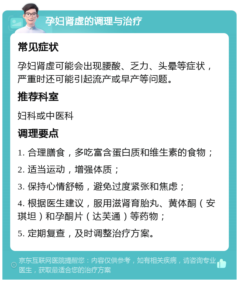 孕妇肾虚的调理与治疗 常见症状 孕妇肾虚可能会出现腰酸、乏力、头晕等症状，严重时还可能引起流产或早产等问题。 推荐科室 妇科或中医科 调理要点 1. 合理膳食，多吃富含蛋白质和维生素的食物； 2. 适当运动，增强体质； 3. 保持心情舒畅，避免过度紧张和焦虑； 4. 根据医生建议，服用滋肾育胎丸、黄体酮（安琪坦）和孕酮片（达芙通）等药物； 5. 定期复查，及时调整治疗方案。