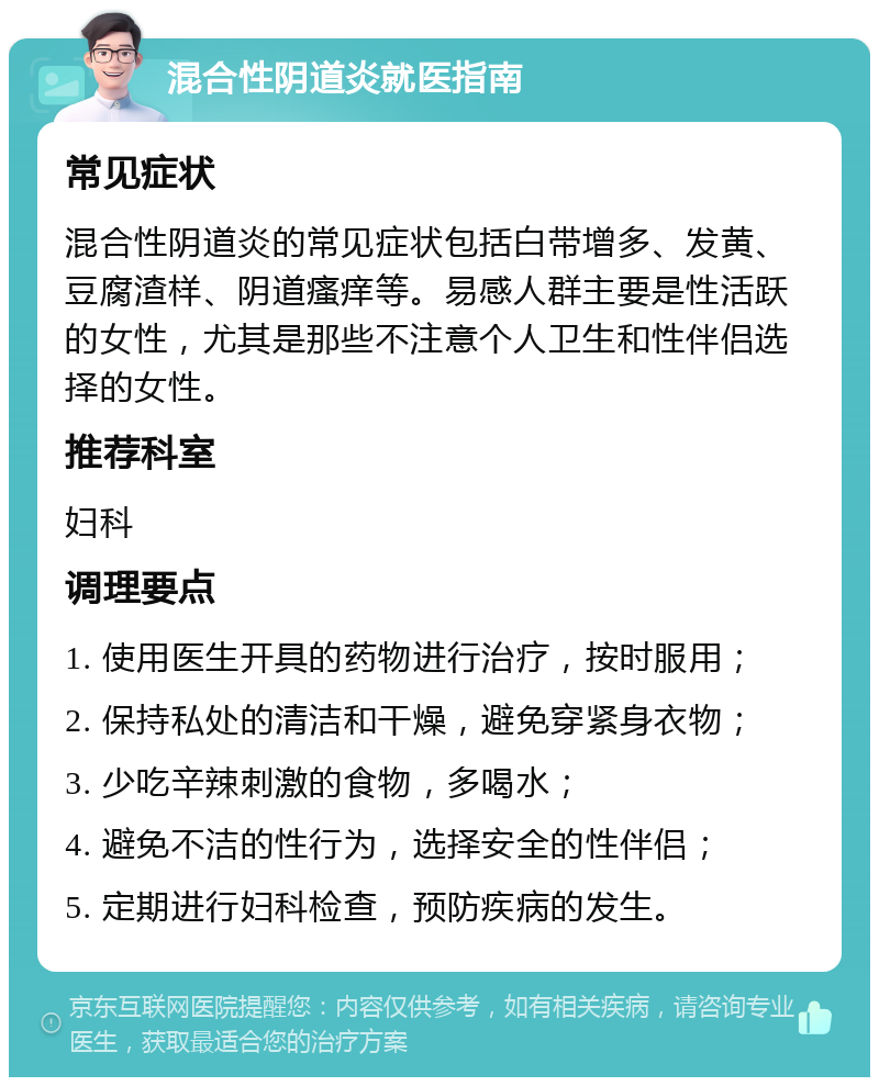 混合性阴道炎就医指南 常见症状 混合性阴道炎的常见症状包括白带增多、发黄、豆腐渣样、阴道瘙痒等。易感人群主要是性活跃的女性，尤其是那些不注意个人卫生和性伴侣选择的女性。 推荐科室 妇科 调理要点 1. 使用医生开具的药物进行治疗，按时服用； 2. 保持私处的清洁和干燥，避免穿紧身衣物； 3. 少吃辛辣刺激的食物，多喝水； 4. 避免不洁的性行为，选择安全的性伴侣； 5. 定期进行妇科检查，预防疾病的发生。