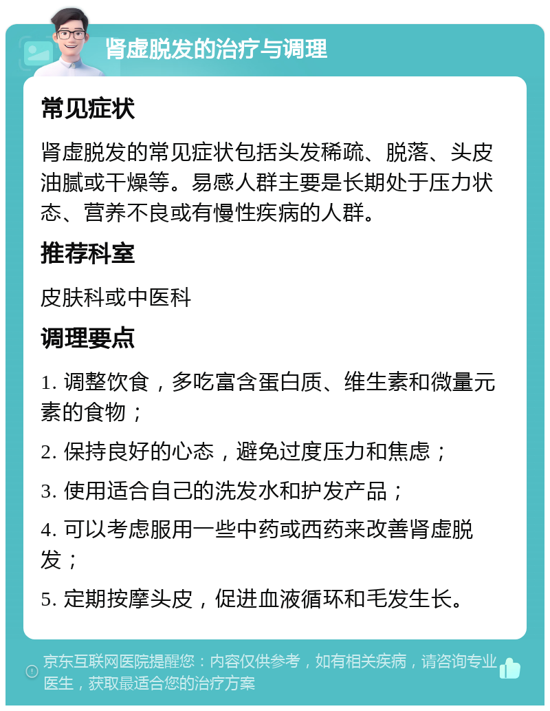 肾虚脱发的治疗与调理 常见症状 肾虚脱发的常见症状包括头发稀疏、脱落、头皮油腻或干燥等。易感人群主要是长期处于压力状态、营养不良或有慢性疾病的人群。 推荐科室 皮肤科或中医科 调理要点 1. 调整饮食，多吃富含蛋白质、维生素和微量元素的食物； 2. 保持良好的心态，避免过度压力和焦虑； 3. 使用适合自己的洗发水和护发产品； 4. 可以考虑服用一些中药或西药来改善肾虚脱发； 5. 定期按摩头皮，促进血液循环和毛发生长。