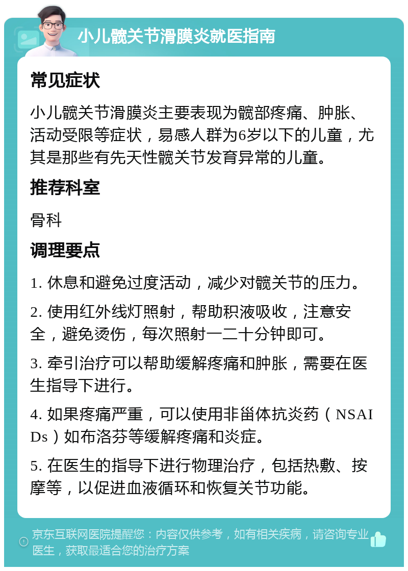 小儿髋关节滑膜炎就医指南 常见症状 小儿髋关节滑膜炎主要表现为髋部疼痛、肿胀、活动受限等症状，易感人群为6岁以下的儿童，尤其是那些有先天性髋关节发育异常的儿童。 推荐科室 骨科 调理要点 1. 休息和避免过度活动，减少对髋关节的压力。 2. 使用红外线灯照射，帮助积液吸收，注意安全，避免烫伤，每次照射一二十分钟即可。 3. 牵引治疗可以帮助缓解疼痛和肿胀，需要在医生指导下进行。 4. 如果疼痛严重，可以使用非甾体抗炎药（NSAIDs）如布洛芬等缓解疼痛和炎症。 5. 在医生的指导下进行物理治疗，包括热敷、按摩等，以促进血液循环和恢复关节功能。