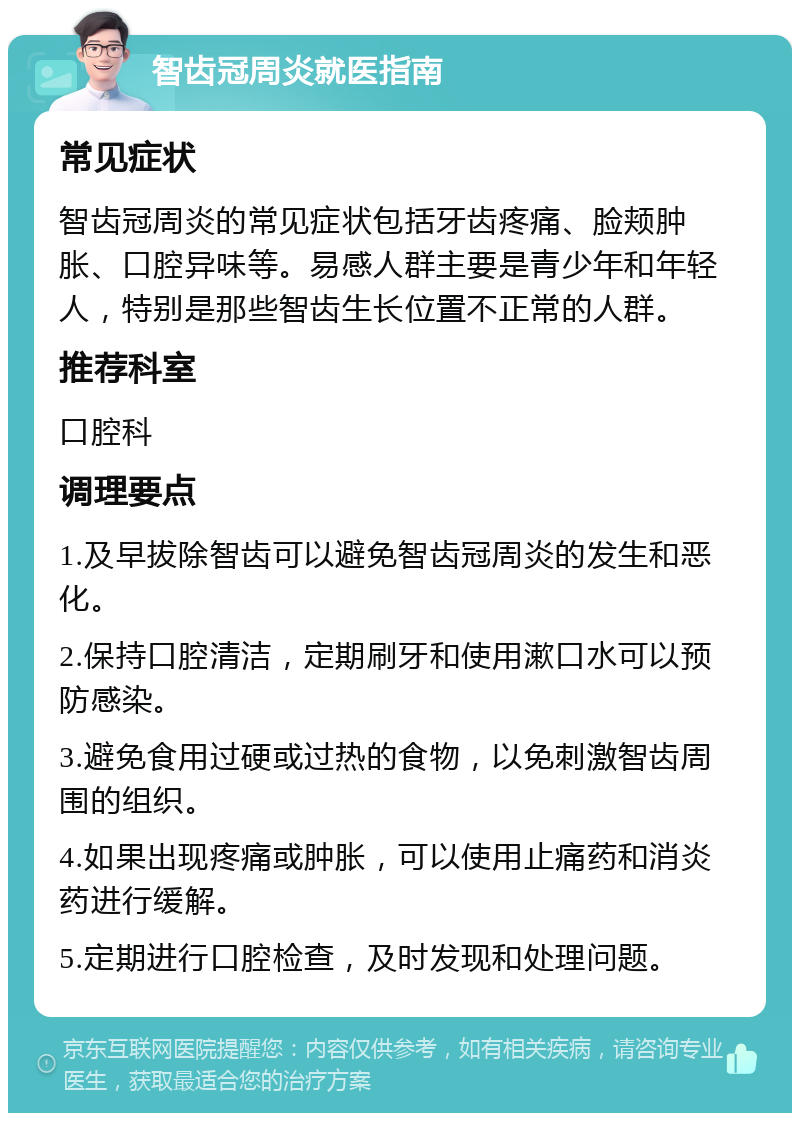 智齿冠周炎就医指南 常见症状 智齿冠周炎的常见症状包括牙齿疼痛、脸颊肿胀、口腔异味等。易感人群主要是青少年和年轻人，特别是那些智齿生长位置不正常的人群。 推荐科室 口腔科 调理要点 1.及早拔除智齿可以避免智齿冠周炎的发生和恶化。 2.保持口腔清洁，定期刷牙和使用漱口水可以预防感染。 3.避免食用过硬或过热的食物，以免刺激智齿周围的组织。 4.如果出现疼痛或肿胀，可以使用止痛药和消炎药进行缓解。 5.定期进行口腔检查，及时发现和处理问题。