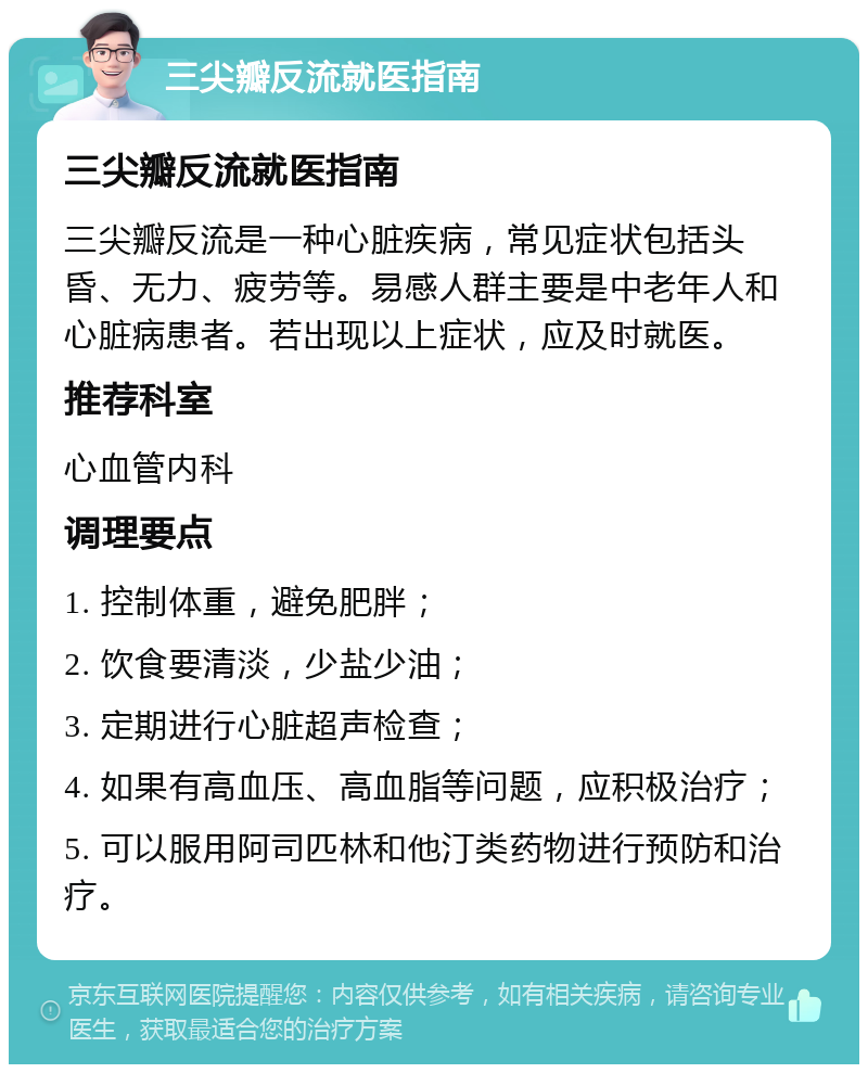 三尖瓣反流就医指南 三尖瓣反流就医指南 三尖瓣反流是一种心脏疾病，常见症状包括头昏、无力、疲劳等。易感人群主要是中老年人和心脏病患者。若出现以上症状，应及时就医。 推荐科室 心血管内科 调理要点 1. 控制体重，避免肥胖； 2. 饮食要清淡，少盐少油； 3. 定期进行心脏超声检查； 4. 如果有高血压、高血脂等问题，应积极治疗； 5. 可以服用阿司匹林和他汀类药物进行预防和治疗。