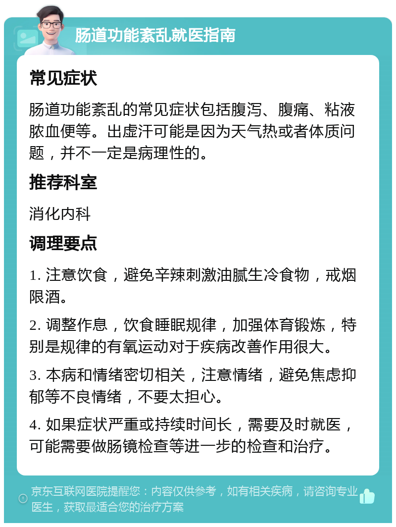 肠道功能紊乱就医指南 常见症状 肠道功能紊乱的常见症状包括腹泻、腹痛、粘液脓血便等。出虚汗可能是因为天气热或者体质问题，并不一定是病理性的。 推荐科室 消化内科 调理要点 1. 注意饮食，避免辛辣刺激油腻生冷食物，戒烟限酒。 2. 调整作息，饮食睡眠规律，加强体育锻炼，特别是规律的有氧运动对于疾病改善作用很大。 3. 本病和情绪密切相关，注意情绪，避免焦虑抑郁等不良情绪，不要太担心。 4. 如果症状严重或持续时间长，需要及时就医，可能需要做肠镜检查等进一步的检查和治疗。