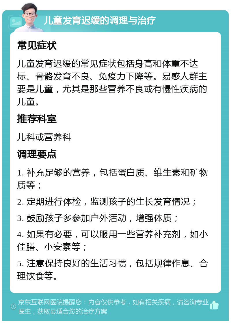 儿童发育迟缓的调理与治疗 常见症状 儿童发育迟缓的常见症状包括身高和体重不达标、骨骼发育不良、免疫力下降等。易感人群主要是儿童，尤其是那些营养不良或有慢性疾病的儿童。 推荐科室 儿科或营养科 调理要点 1. 补充足够的营养，包括蛋白质、维生素和矿物质等； 2. 定期进行体检，监测孩子的生长发育情况； 3. 鼓励孩子多参加户外活动，增强体质； 4. 如果有必要，可以服用一些营养补充剂，如小佳膳、小安素等； 5. 注意保持良好的生活习惯，包括规律作息、合理饮食等。