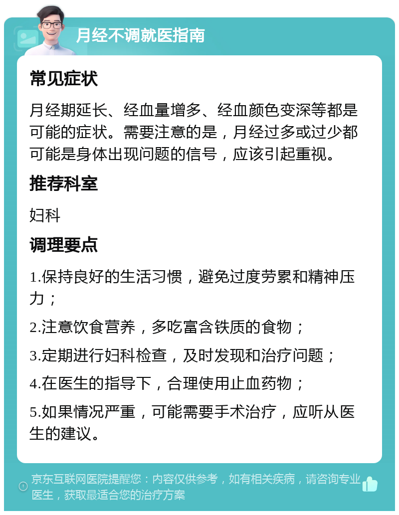 月经不调就医指南 常见症状 月经期延长、经血量增多、经血颜色变深等都是可能的症状。需要注意的是，月经过多或过少都可能是身体出现问题的信号，应该引起重视。 推荐科室 妇科 调理要点 1.保持良好的生活习惯，避免过度劳累和精神压力； 2.注意饮食营养，多吃富含铁质的食物； 3.定期进行妇科检查，及时发现和治疗问题； 4.在医生的指导下，合理使用止血药物； 5.如果情况严重，可能需要手术治疗，应听从医生的建议。