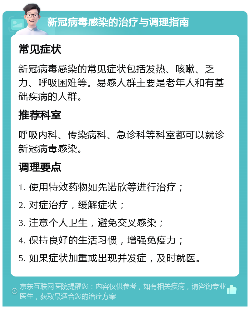 新冠病毒感染的治疗与调理指南 常见症状 新冠病毒感染的常见症状包括发热、咳嗽、乏力、呼吸困难等。易感人群主要是老年人和有基础疾病的人群。 推荐科室 呼吸内科、传染病科、急诊科等科室都可以就诊新冠病毒感染。 调理要点 1. 使用特效药物如先诺欣等进行治疗； 2. 对症治疗，缓解症状； 3. 注意个人卫生，避免交叉感染； 4. 保持良好的生活习惯，增强免疫力； 5. 如果症状加重或出现并发症，及时就医。