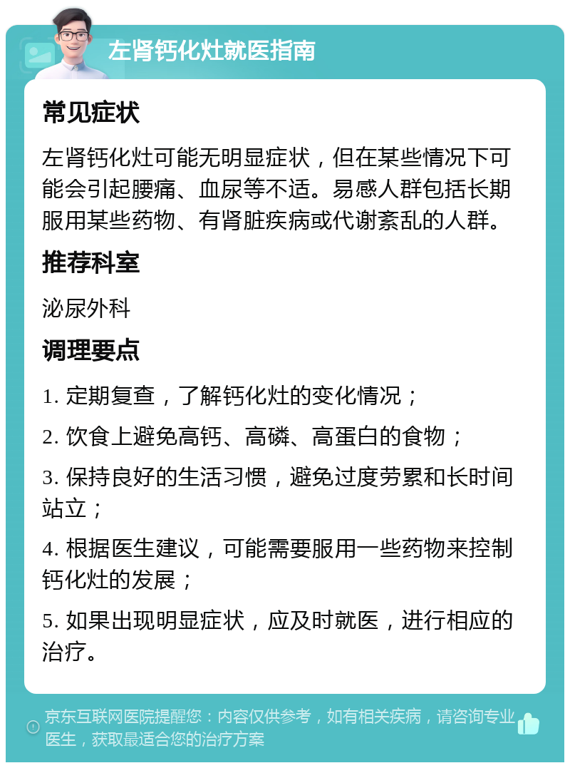 左肾钙化灶就医指南 常见症状 左肾钙化灶可能无明显症状，但在某些情况下可能会引起腰痛、血尿等不适。易感人群包括长期服用某些药物、有肾脏疾病或代谢紊乱的人群。 推荐科室 泌尿外科 调理要点 1. 定期复查，了解钙化灶的变化情况； 2. 饮食上避免高钙、高磷、高蛋白的食物； 3. 保持良好的生活习惯，避免过度劳累和长时间站立； 4. 根据医生建议，可能需要服用一些药物来控制钙化灶的发展； 5. 如果出现明显症状，应及时就医，进行相应的治疗。