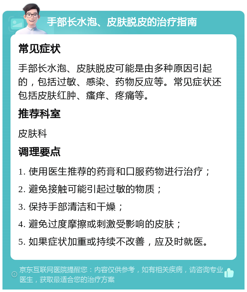 手部长水泡、皮肤脱皮的治疗指南 常见症状 手部长水泡、皮肤脱皮可能是由多种原因引起的，包括过敏、感染、药物反应等。常见症状还包括皮肤红肿、瘙痒、疼痛等。 推荐科室 皮肤科 调理要点 1. 使用医生推荐的药膏和口服药物进行治疗； 2. 避免接触可能引起过敏的物质； 3. 保持手部清洁和干燥； 4. 避免过度摩擦或刺激受影响的皮肤； 5. 如果症状加重或持续不改善，应及时就医。