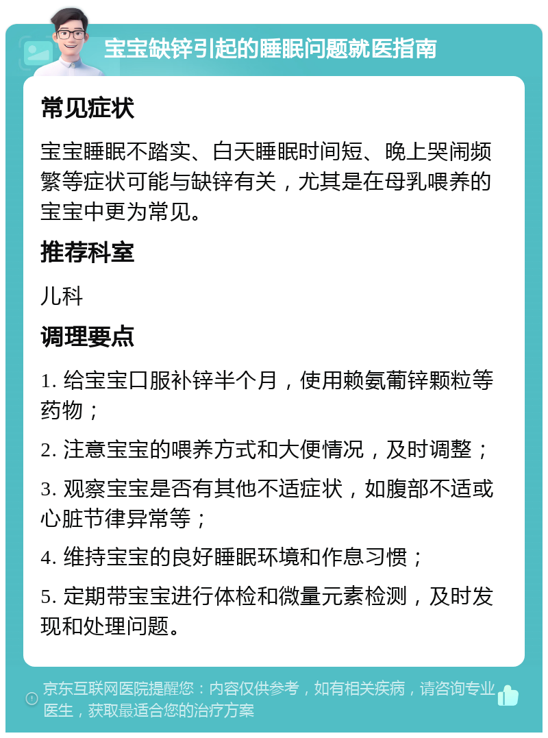 宝宝缺锌引起的睡眠问题就医指南 常见症状 宝宝睡眠不踏实、白天睡眠时间短、晚上哭闹频繁等症状可能与缺锌有关，尤其是在母乳喂养的宝宝中更为常见。 推荐科室 儿科 调理要点 1. 给宝宝口服补锌半个月，使用赖氨葡锌颗粒等药物； 2. 注意宝宝的喂养方式和大便情况，及时调整； 3. 观察宝宝是否有其他不适症状，如腹部不适或心脏节律异常等； 4. 维持宝宝的良好睡眠环境和作息习惯； 5. 定期带宝宝进行体检和微量元素检测，及时发现和处理问题。