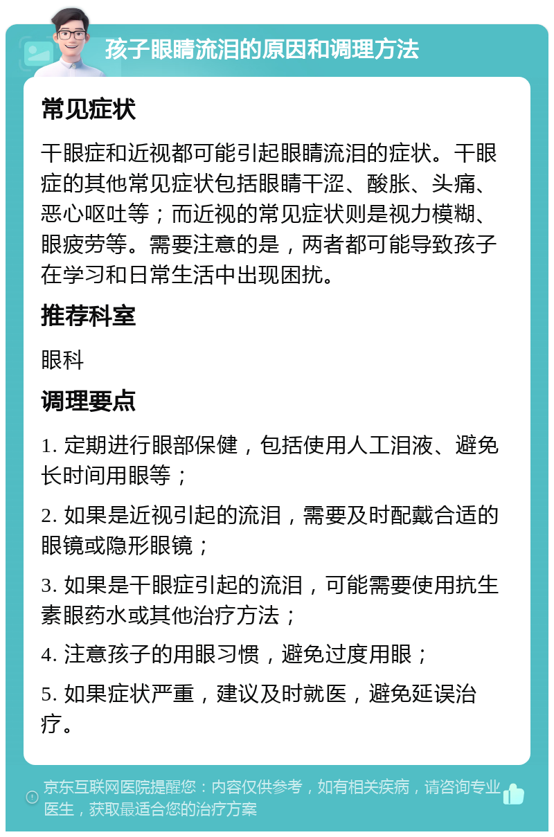 孩子眼睛流泪的原因和调理方法 常见症状 干眼症和近视都可能引起眼睛流泪的症状。干眼症的其他常见症状包括眼睛干涩、酸胀、头痛、恶心呕吐等；而近视的常见症状则是视力模糊、眼疲劳等。需要注意的是，两者都可能导致孩子在学习和日常生活中出现困扰。 推荐科室 眼科 调理要点 1. 定期进行眼部保健，包括使用人工泪液、避免长时间用眼等； 2. 如果是近视引起的流泪，需要及时配戴合适的眼镜或隐形眼镜； 3. 如果是干眼症引起的流泪，可能需要使用抗生素眼药水或其他治疗方法； 4. 注意孩子的用眼习惯，避免过度用眼； 5. 如果症状严重，建议及时就医，避免延误治疗。