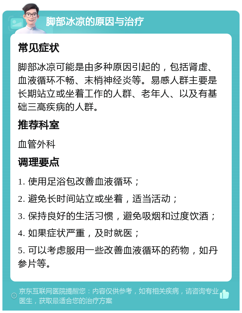 脚部冰凉的原因与治疗 常见症状 脚部冰凉可能是由多种原因引起的，包括肾虚、血液循环不畅、末梢神经炎等。易感人群主要是长期站立或坐着工作的人群、老年人、以及有基础三高疾病的人群。 推荐科室 血管外科 调理要点 1. 使用足浴包改善血液循环； 2. 避免长时间站立或坐着，适当活动； 3. 保持良好的生活习惯，避免吸烟和过度饮酒； 4. 如果症状严重，及时就医； 5. 可以考虑服用一些改善血液循环的药物，如丹参片等。