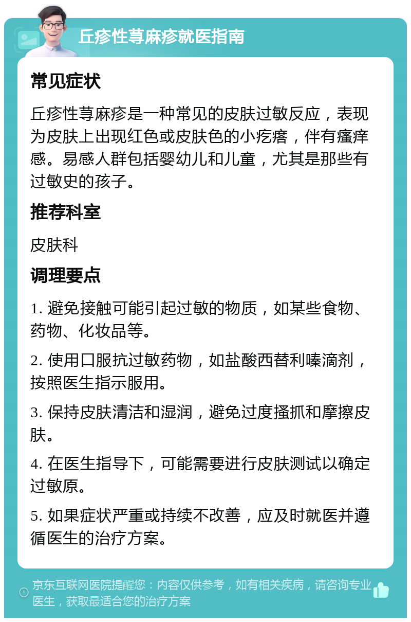 丘疹性荨麻疹就医指南 常见症状 丘疹性荨麻疹是一种常见的皮肤过敏反应，表现为皮肤上出现红色或皮肤色的小疙瘩，伴有瘙痒感。易感人群包括婴幼儿和儿童，尤其是那些有过敏史的孩子。 推荐科室 皮肤科 调理要点 1. 避免接触可能引起过敏的物质，如某些食物、药物、化妆品等。 2. 使用口服抗过敏药物，如盐酸西替利嗪滴剂，按照医生指示服用。 3. 保持皮肤清洁和湿润，避免过度搔抓和摩擦皮肤。 4. 在医生指导下，可能需要进行皮肤测试以确定过敏原。 5. 如果症状严重或持续不改善，应及时就医并遵循医生的治疗方案。