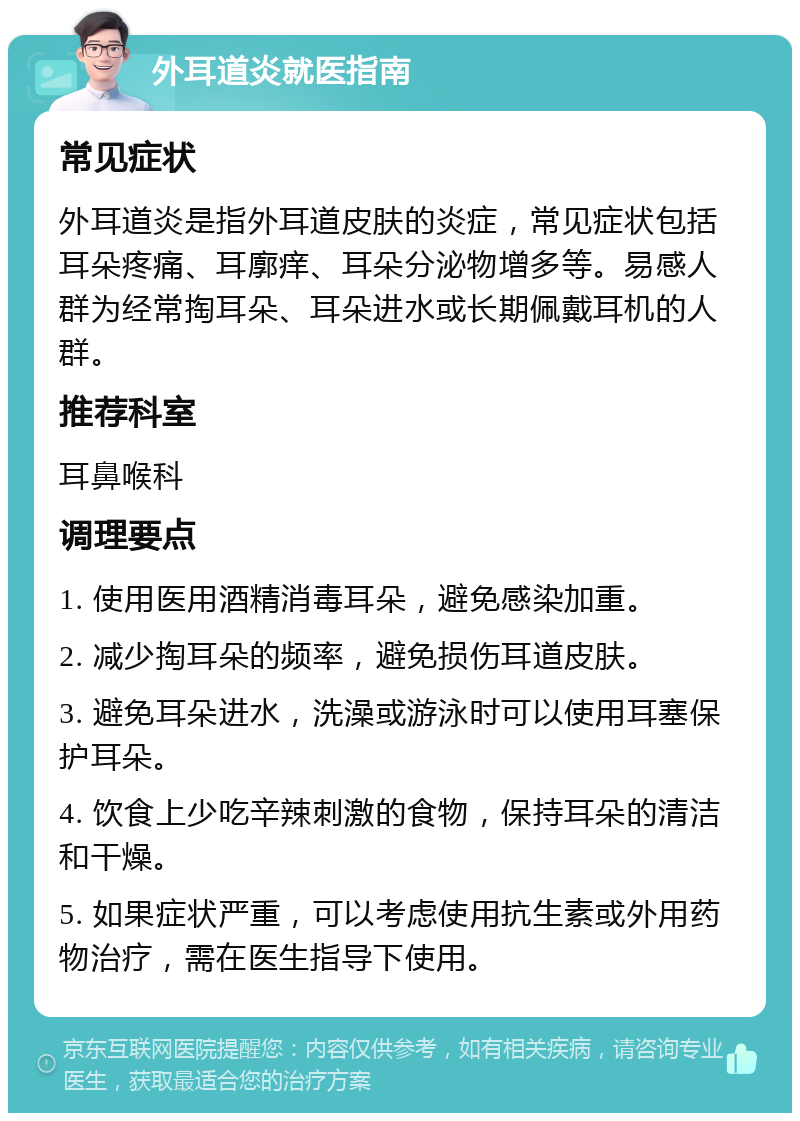 外耳道炎就医指南 常见症状 外耳道炎是指外耳道皮肤的炎症，常见症状包括耳朵疼痛、耳廓痒、耳朵分泌物增多等。易感人群为经常掏耳朵、耳朵进水或长期佩戴耳机的人群。 推荐科室 耳鼻喉科 调理要点 1. 使用医用酒精消毒耳朵，避免感染加重。 2. 减少掏耳朵的频率，避免损伤耳道皮肤。 3. 避免耳朵进水，洗澡或游泳时可以使用耳塞保护耳朵。 4. 饮食上少吃辛辣刺激的食物，保持耳朵的清洁和干燥。 5. 如果症状严重，可以考虑使用抗生素或外用药物治疗，需在医生指导下使用。