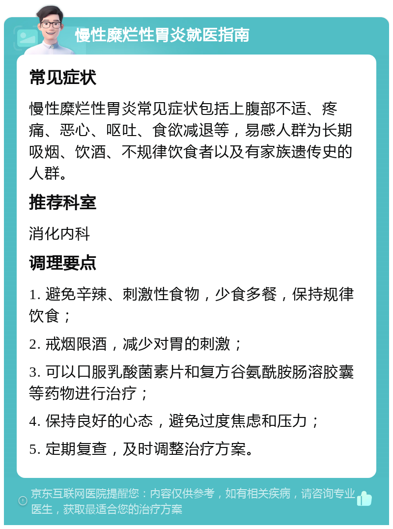 慢性糜烂性胃炎就医指南 常见症状 慢性糜烂性胃炎常见症状包括上腹部不适、疼痛、恶心、呕吐、食欲减退等，易感人群为长期吸烟、饮酒、不规律饮食者以及有家族遗传史的人群。 推荐科室 消化内科 调理要点 1. 避免辛辣、刺激性食物，少食多餐，保持规律饮食； 2. 戒烟限酒，减少对胃的刺激； 3. 可以口服乳酸菌素片和复方谷氨酰胺肠溶胶囊等药物进行治疗； 4. 保持良好的心态，避免过度焦虑和压力； 5. 定期复查，及时调整治疗方案。