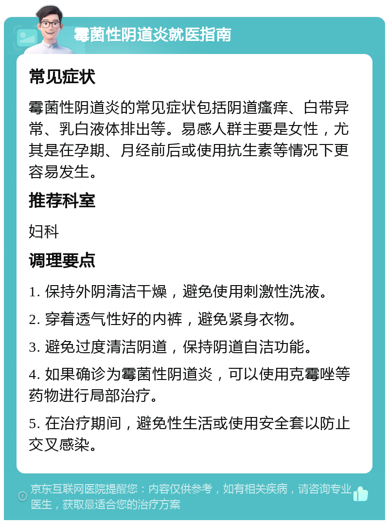 霉菌性阴道炎就医指南 常见症状 霉菌性阴道炎的常见症状包括阴道瘙痒、白带异常、乳白液体排出等。易感人群主要是女性，尤其是在孕期、月经前后或使用抗生素等情况下更容易发生。 推荐科室 妇科 调理要点 1. 保持外阴清洁干燥，避免使用刺激性洗液。 2. 穿着透气性好的内裤，避免紧身衣物。 3. 避免过度清洁阴道，保持阴道自洁功能。 4. 如果确诊为霉菌性阴道炎，可以使用克霉唑等药物进行局部治疗。 5. 在治疗期间，避免性生活或使用安全套以防止交叉感染。