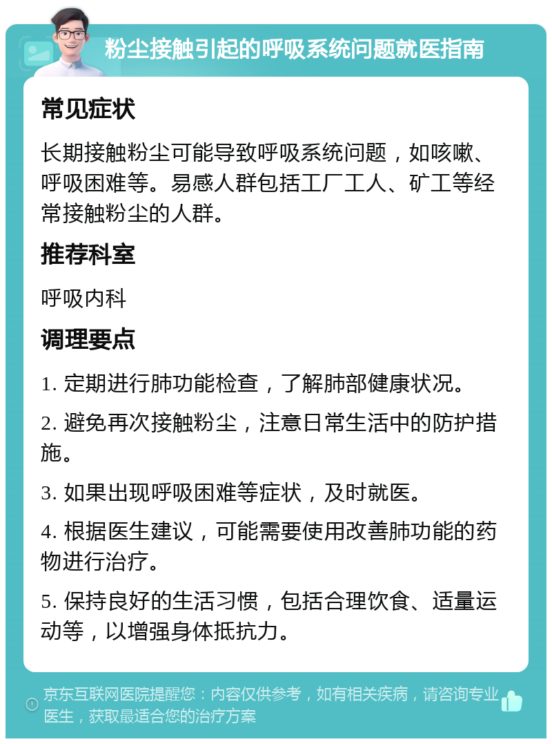 粉尘接触引起的呼吸系统问题就医指南 常见症状 长期接触粉尘可能导致呼吸系统问题，如咳嗽、呼吸困难等。易感人群包括工厂工人、矿工等经常接触粉尘的人群。 推荐科室 呼吸内科 调理要点 1. 定期进行肺功能检查，了解肺部健康状况。 2. 避免再次接触粉尘，注意日常生活中的防护措施。 3. 如果出现呼吸困难等症状，及时就医。 4. 根据医生建议，可能需要使用改善肺功能的药物进行治疗。 5. 保持良好的生活习惯，包括合理饮食、适量运动等，以增强身体抵抗力。