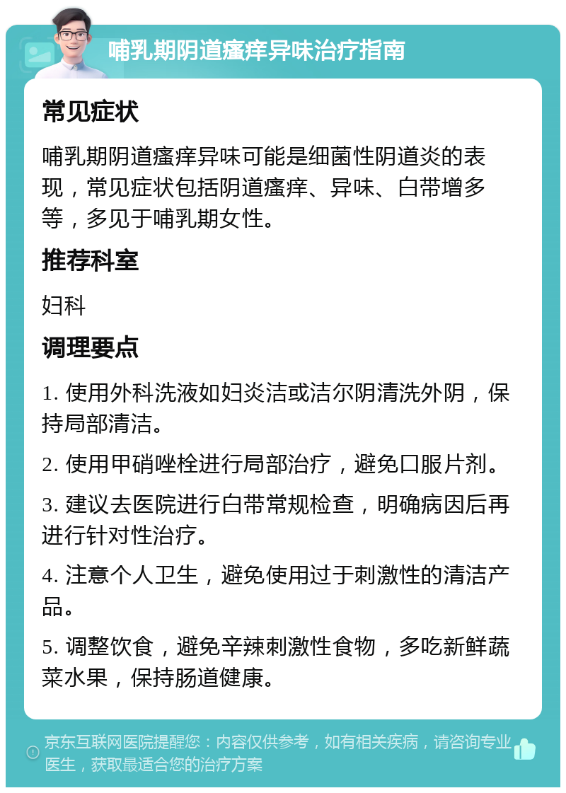 哺乳期阴道瘙痒异味治疗指南 常见症状 哺乳期阴道瘙痒异味可能是细菌性阴道炎的表现，常见症状包括阴道瘙痒、异味、白带增多等，多见于哺乳期女性。 推荐科室 妇科 调理要点 1. 使用外科洗液如妇炎洁或洁尔阴清洗外阴，保持局部清洁。 2. 使用甲硝唑栓进行局部治疗，避免口服片剂。 3. 建议去医院进行白带常规检查，明确病因后再进行针对性治疗。 4. 注意个人卫生，避免使用过于刺激性的清洁产品。 5. 调整饮食，避免辛辣刺激性食物，多吃新鲜蔬菜水果，保持肠道健康。