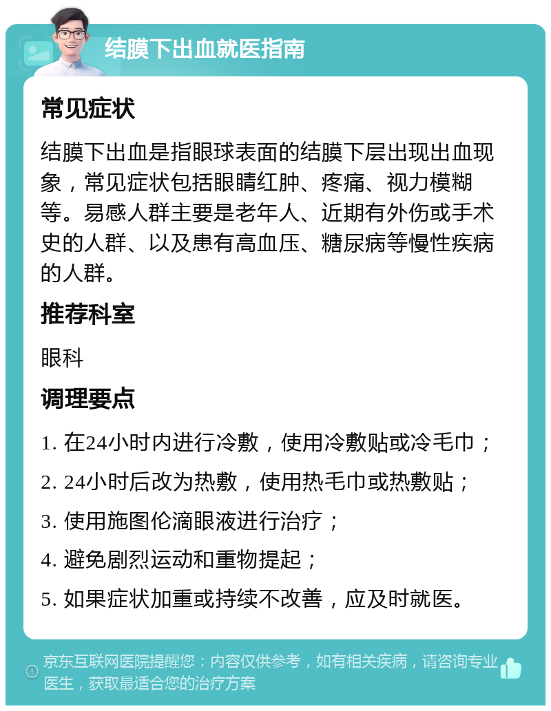 结膜下出血就医指南 常见症状 结膜下出血是指眼球表面的结膜下层出现出血现象，常见症状包括眼睛红肿、疼痛、视力模糊等。易感人群主要是老年人、近期有外伤或手术史的人群、以及患有高血压、糖尿病等慢性疾病的人群。 推荐科室 眼科 调理要点 1. 在24小时内进行冷敷，使用冷敷贴或冷毛巾； 2. 24小时后改为热敷，使用热毛巾或热敷贴； 3. 使用施图伦滴眼液进行治疗； 4. 避免剧烈运动和重物提起； 5. 如果症状加重或持续不改善，应及时就医。