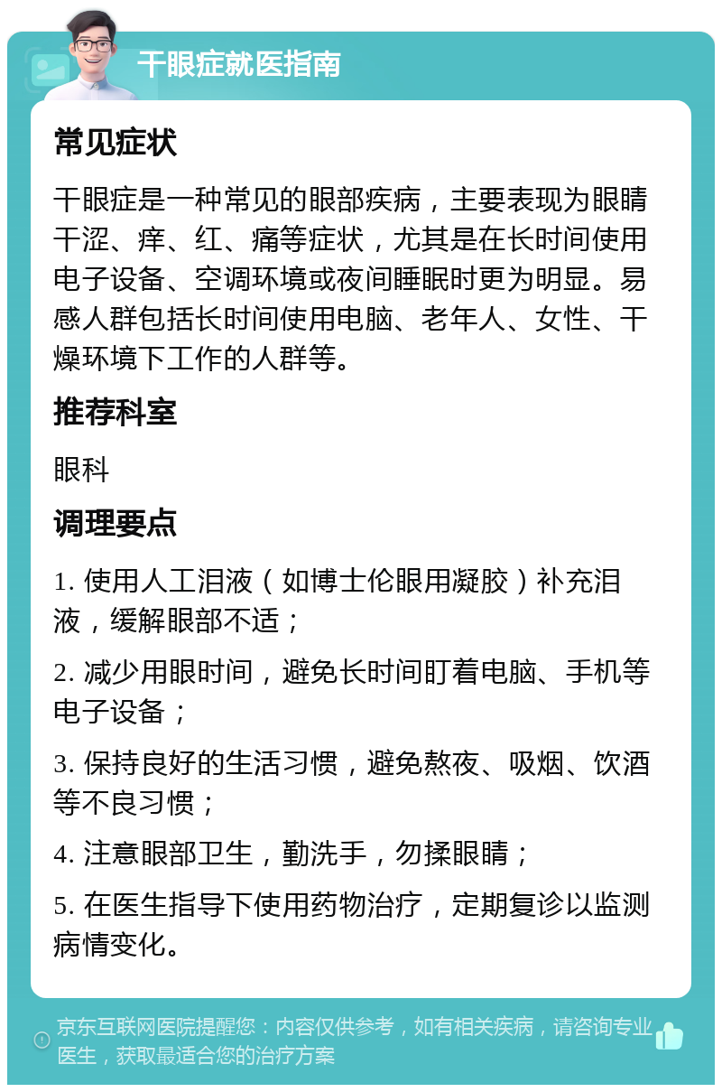 干眼症就医指南 常见症状 干眼症是一种常见的眼部疾病，主要表现为眼睛干涩、痒、红、痛等症状，尤其是在长时间使用电子设备、空调环境或夜间睡眠时更为明显。易感人群包括长时间使用电脑、老年人、女性、干燥环境下工作的人群等。 推荐科室 眼科 调理要点 1. 使用人工泪液（如博士伦眼用凝胶）补充泪液，缓解眼部不适； 2. 减少用眼时间，避免长时间盯着电脑、手机等电子设备； 3. 保持良好的生活习惯，避免熬夜、吸烟、饮酒等不良习惯； 4. 注意眼部卫生，勤洗手，勿揉眼睛； 5. 在医生指导下使用药物治疗，定期复诊以监测病情变化。