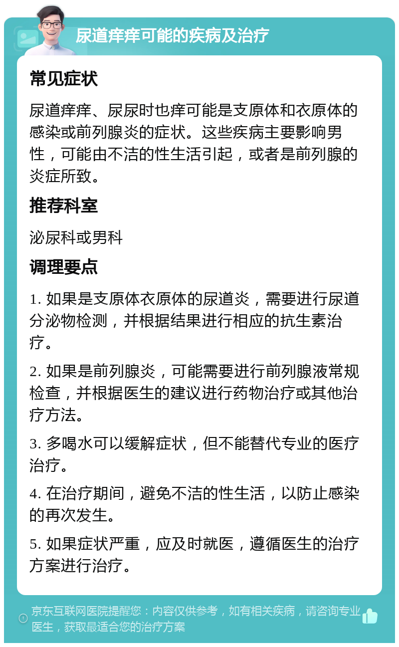 尿道痒痒可能的疾病及治疗 常见症状 尿道痒痒、尿尿时也痒可能是支原体和衣原体的感染或前列腺炎的症状。这些疾病主要影响男性，可能由不洁的性生活引起，或者是前列腺的炎症所致。 推荐科室 泌尿科或男科 调理要点 1. 如果是支原体衣原体的尿道炎，需要进行尿道分泌物检测，并根据结果进行相应的抗生素治疗。 2. 如果是前列腺炎，可能需要进行前列腺液常规检查，并根据医生的建议进行药物治疗或其他治疗方法。 3. 多喝水可以缓解症状，但不能替代专业的医疗治疗。 4. 在治疗期间，避免不洁的性生活，以防止感染的再次发生。 5. 如果症状严重，应及时就医，遵循医生的治疗方案进行治疗。